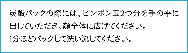 ピンポン玉2つ分を手のひらにとり、1分ほどパックして洗い流してください。