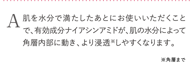 有効成分ナイアシンアミドが、肌の水分によって角層内部に動き、より浸透※しやすくなります。