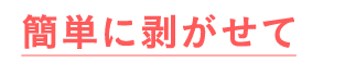 スルっと簡単に剥がせて手間いらず